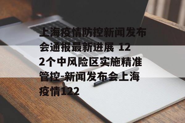 上海疫情防控新闻发布会通报最新进展 122个中风险区实施精准管控-新闻发布会上海疫情122